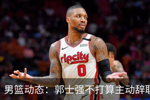 男篮动态：郭士强不打算主动辞职，崔永熙直言实力不足，胡明轩深夜反思